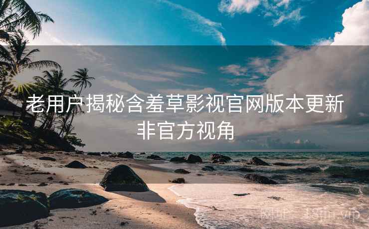 老用户揭秘含羞草影视官网版本更新非官方视角