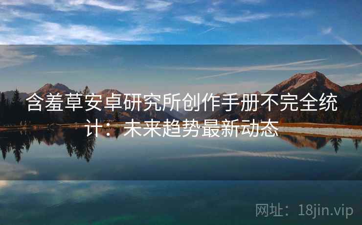 含羞草安卓研究所创作手册不完全统计：未来趋势最新动态