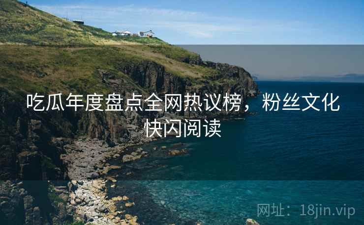 吃瓜年度盘点全网热议榜，粉丝文化快闪阅读