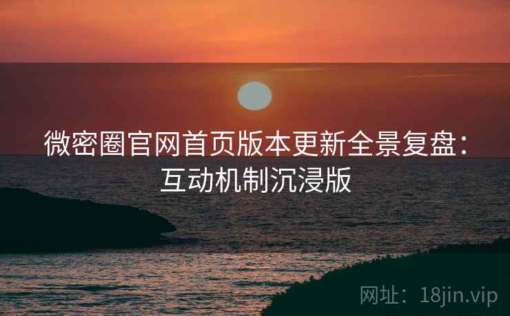 微密圈官网首页版本更新全景复盘：互动机制沉浸版