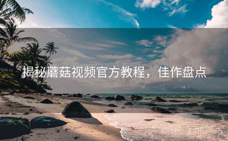 揭秘蘑菇视频官方教程，佳作盘点