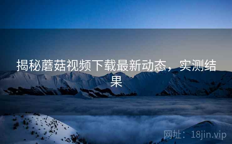 揭秘蘑菇视频下载最新动态，实测结果