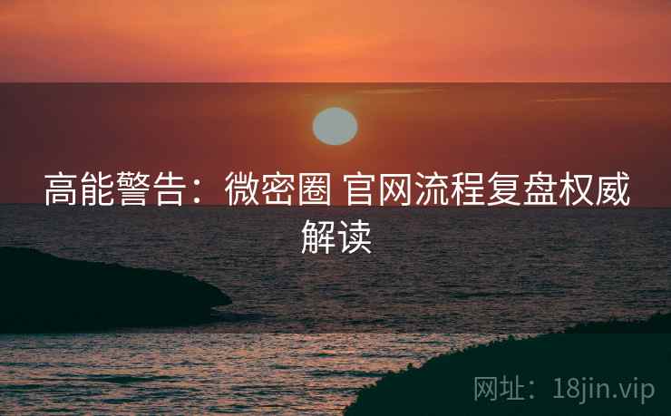 高能警告：微密圈 官网流程复盘权威解读