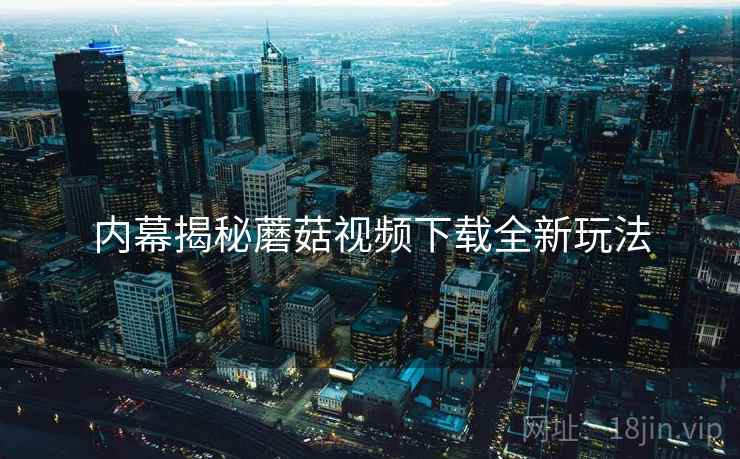 内幕揭秘蘑菇视频下载全新玩法