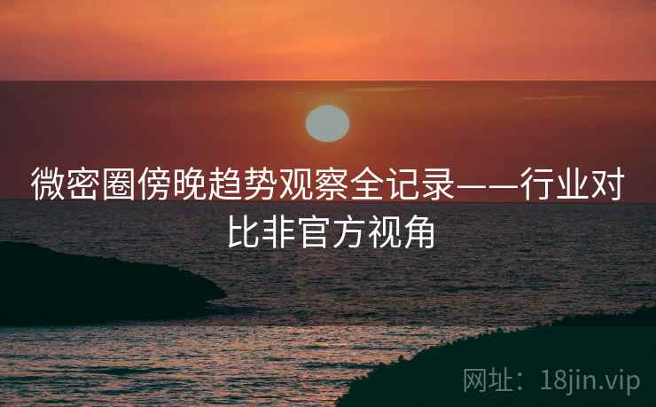 微密圈傍晚趋势观察全记录——行业对比非官方视角