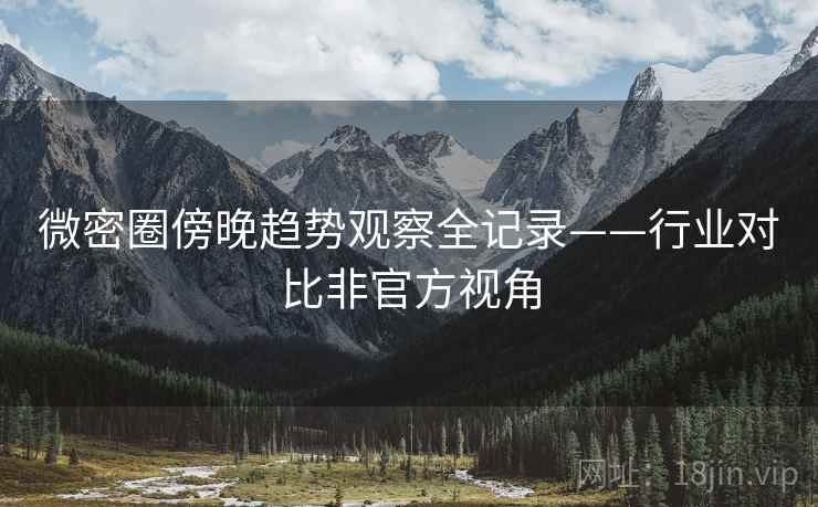 微密圈傍晚趋势观察全记录——行业对比非官方视角