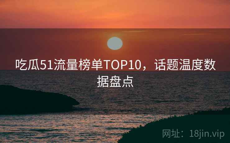 吃瓜51流量榜单TOP10，话题温度数据盘点