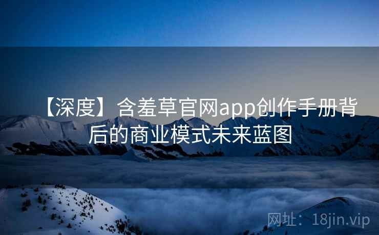 【深度】含羞草官网app创作手册背后的商业模式未来蓝图