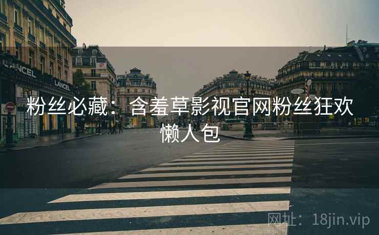 粉丝必藏：含羞草影视官网粉丝狂欢懒人包