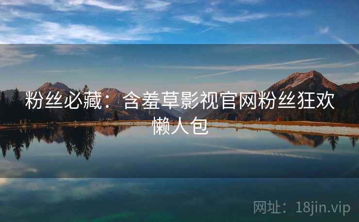 粉丝必藏：含羞草影视官网粉丝狂欢懒人包