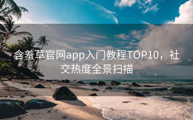 含羞草官网app入门教程TOP10，社交热度全景扫描