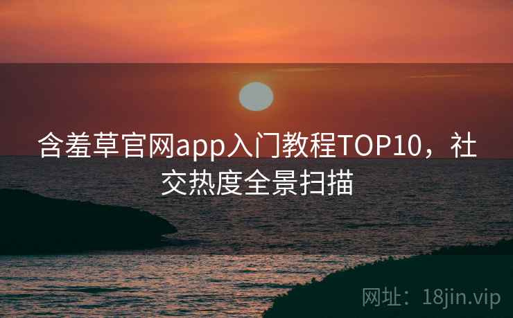 含羞草官网app入门教程TOP10，社交热度全景扫描