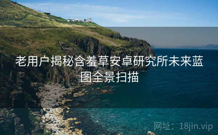老用户揭秘含羞草安卓研究所未来蓝图全景扫描