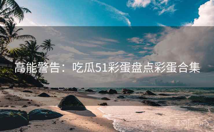 高能警告：吃瓜51彩蛋盘点彩蛋合集