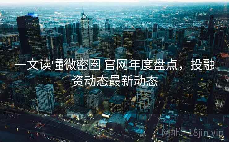 一文读懂微密圈 官网年度盘点，投融资动态最新动态
