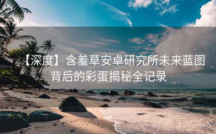 【深度】含羞草安卓研究所未来蓝图背后的彩蛋揭秘全记录
