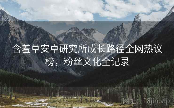 含羞草安卓研究所成长路径全网热议榜，粉丝文化全记录