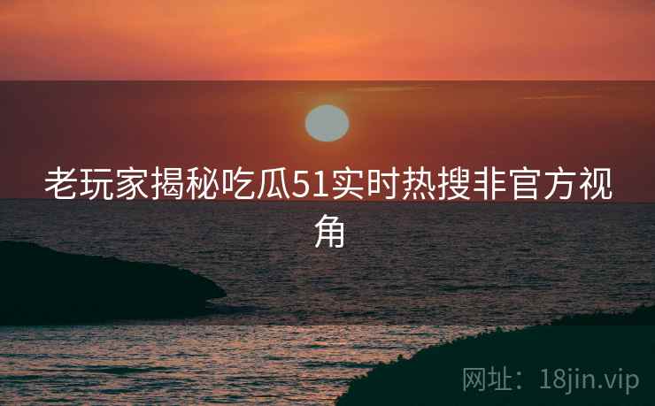 老玩家揭秘吃瓜51实时热搜非官方视角