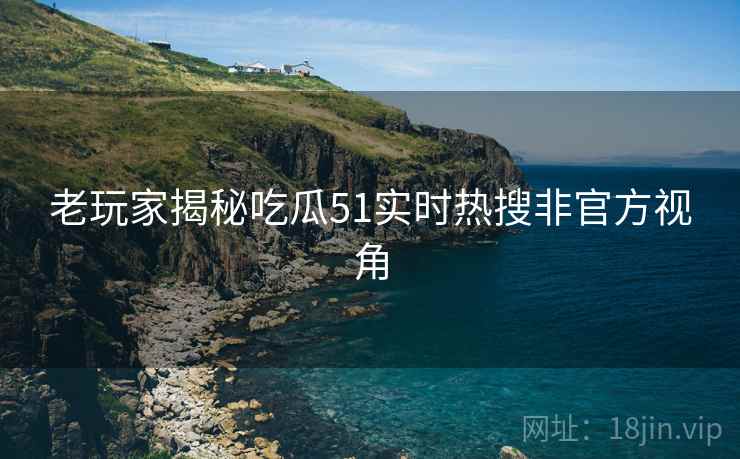 老玩家揭秘吃瓜51实时热搜非官方视角