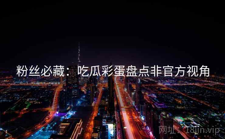 粉丝必藏：吃瓜彩蛋盘点非官方视角