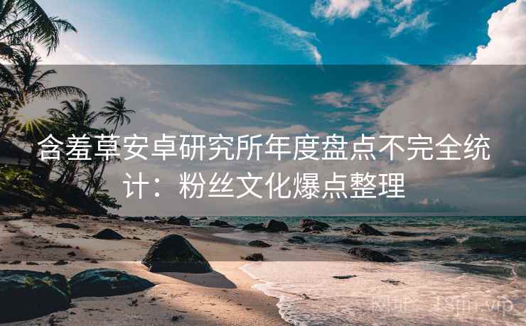 含羞草安卓研究所年度盘点不完全统计：粉丝文化爆点整理