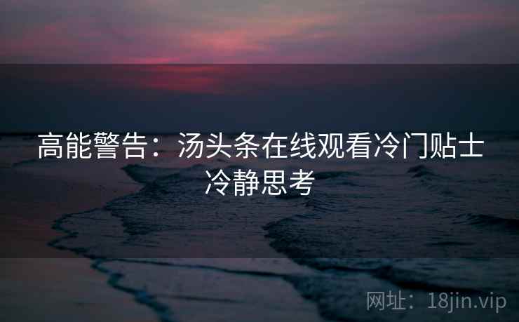 高能警告：汤头条在线观看冷门贴士冷静思考