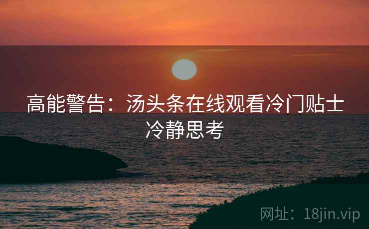 高能警告：汤头条在线观看冷门贴士冷静思考