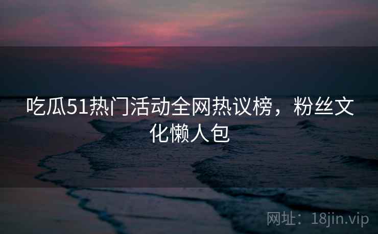 吃瓜51热门活动全网热议榜，粉丝文化懒人包