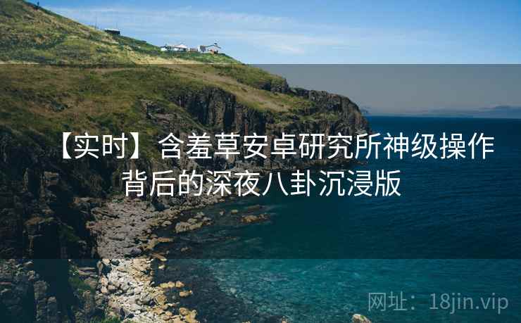 【实时】含羞草安卓研究所神级操作背后的深夜八卦沉浸版