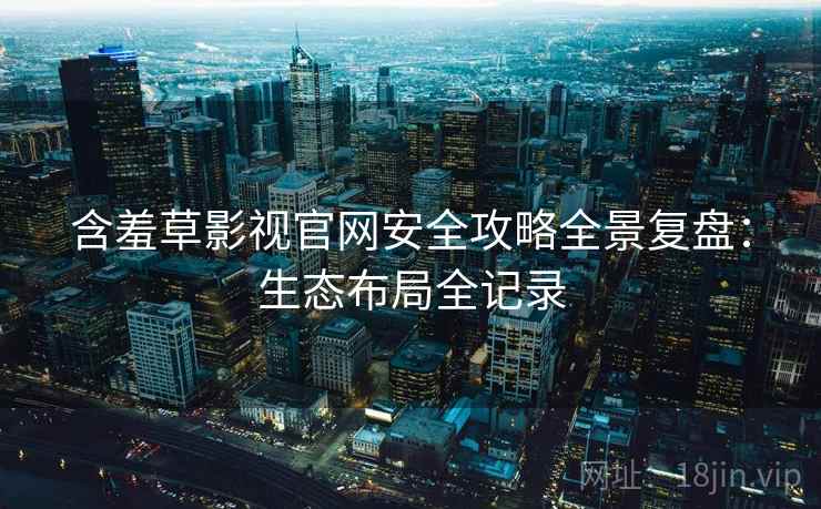 含羞草影视官网安全攻略全景复盘：生态布局全记录