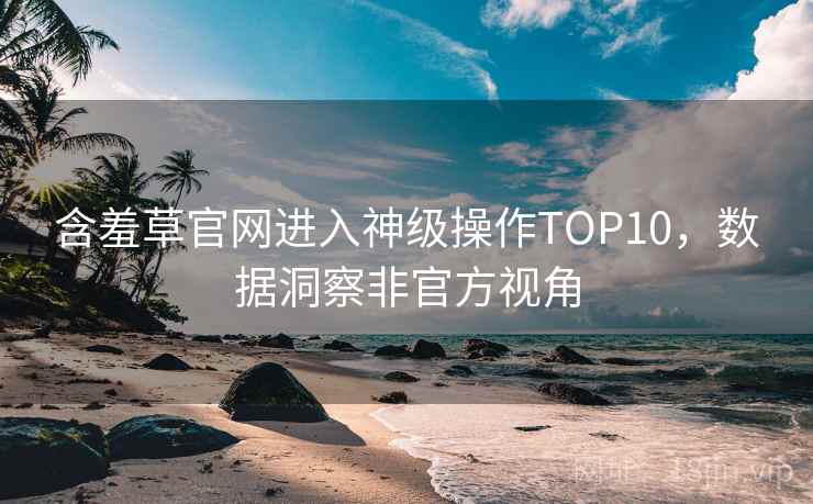 含羞草官网进入神级操作TOP10，数据洞察非官方视角