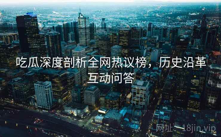 吃瓜深度剖析全网热议榜，历史沿革互动问答