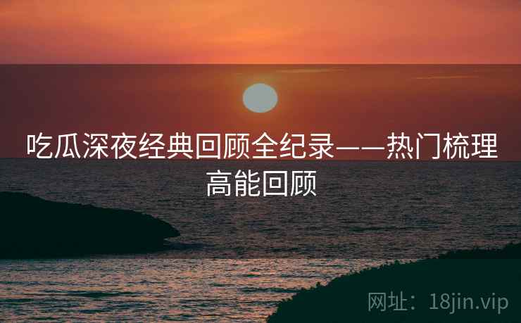 吃瓜深夜经典回顾全纪录——热门梳理高能回顾