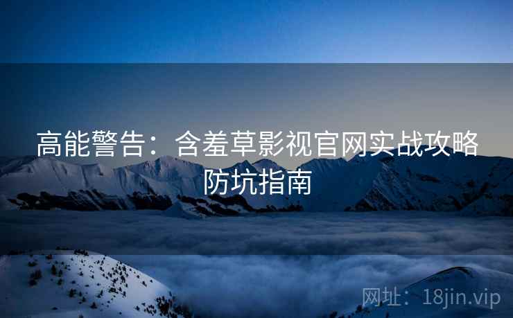 高能警告：含羞草影视官网实战攻略防坑指南
