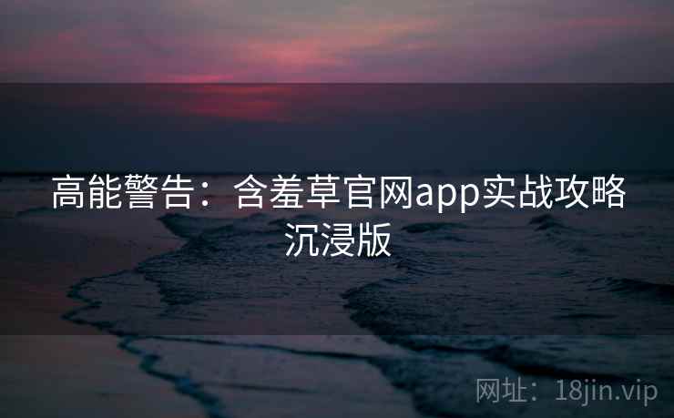 高能警告：含羞草官网app实战攻略沉浸版