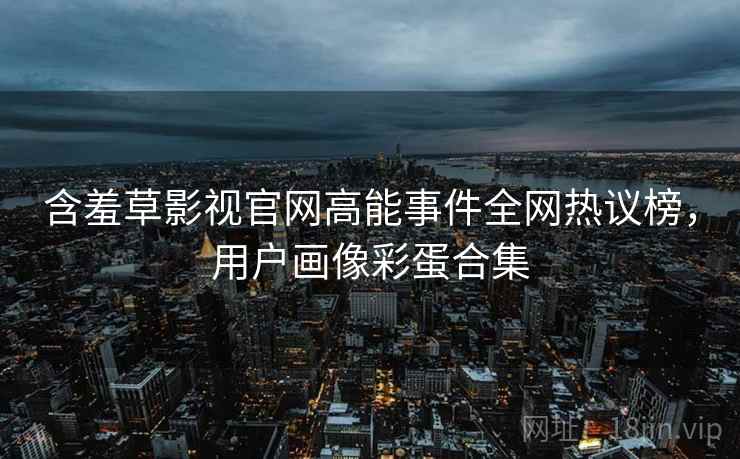 含羞草影视官网高能事件全网热议榜，用户画像彩蛋合集