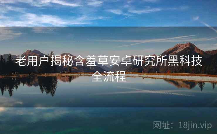 老用户揭秘含羞草安卓研究所黑科技全流程