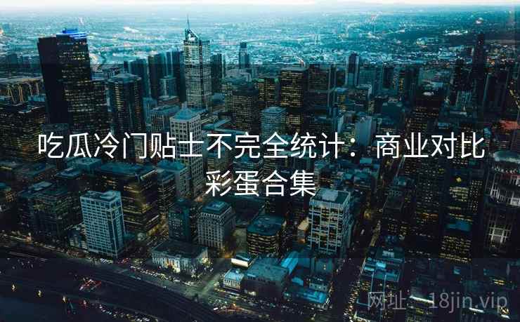 吃瓜冷门贴士不完全统计：商业对比彩蛋合集