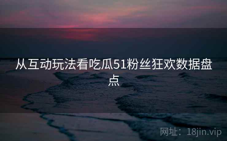 从互动玩法看吃瓜51粉丝狂欢数据盘点