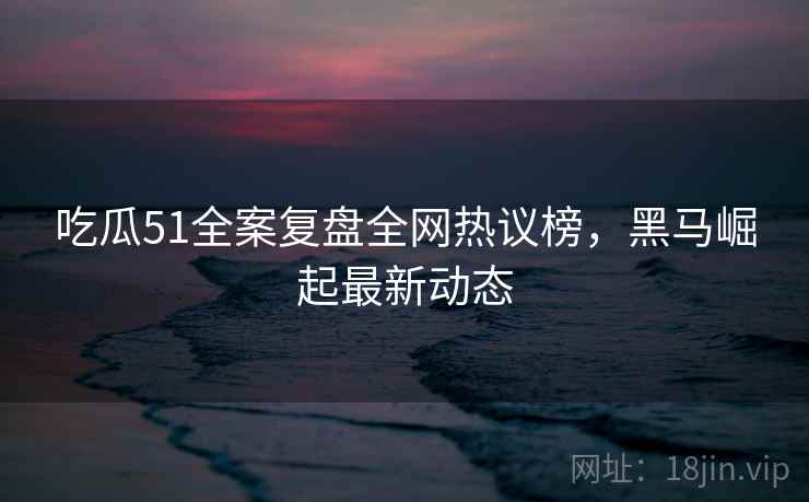 吃瓜51全案复盘全网热议榜，黑马崛起最新动态